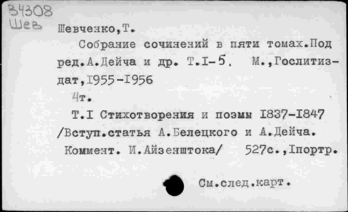 ﻿ЬНЗОЗ
Ше?> Шевченко,Т.
Собрание сочинений в пяти томах.Под ред.А.Дейча и др. Т.1-5,	М.,Гослитиз-
дат, 1955 -1956 4т.
Т.1 Стихотворения и поэмы 1837-1847 /Вступ.статья А.Белецкого и А.Дейча.
Коммент. И.Айзеяштока/	527с.,1портр.
См.след.карт